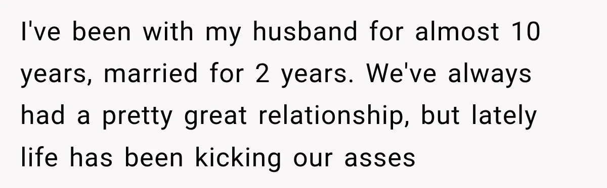 She Overheard Her Husband Talking About Her on the Phone, and It Was the Reminder She Needed I've been with my husband for almost 10 years, married for 2 years. We've always had a pretty great relationship, but lately life has been kicking our asses