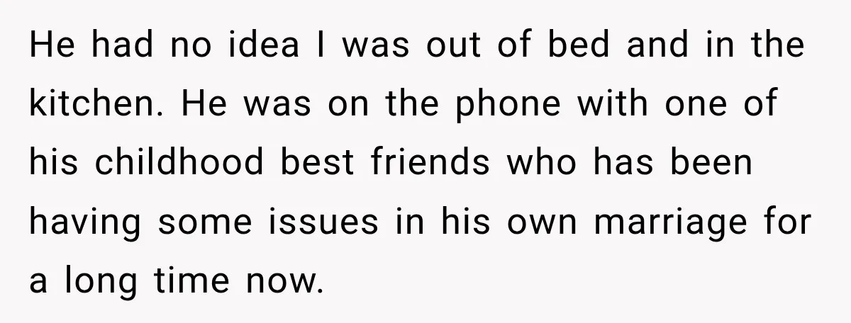 She Overheard Her Husband Talking About Her on the Phone, and It Was the Reminder She Needed He had no idea I was out of bed and in the kitchen. He was on the phone with one of his childhood best friends who has been having some...