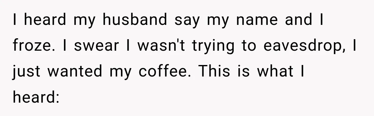 She Overheard Her Husband Talking About Her on the Phone, and It Was the Reminder She Needed I heard my husband say my name and I froze. I swear I wasn't trying to eavesdrop, I just wanted my coffee. This is what I heard: