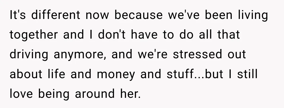 She Overheard Her Husband Talking About Her on the Phone, and It Was the Reminder She Needed It's different now because we've been living together and I don't have to do all that driving anymore, and we're stressed out about life and money and stuff...but I still...