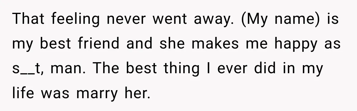 She Overheard Her Husband Talking About Her on the Phone, and It Was the Reminder She Needed That feeling never went away. (My name) is my best friend and she makes me happy as s__t, man. The best thing I ever did in my life was marry...