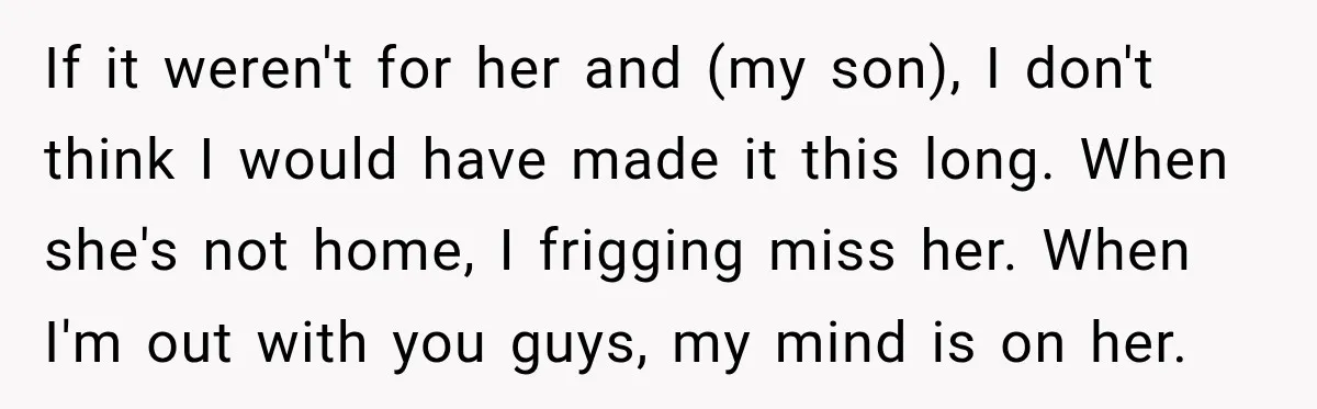 She Overheard Her Husband Talking About Her on the Phone, and It Was the Reminder She Needed If it weren't for her and (my son), I don't think I would have made it this long. When she's not home, I frigging miss her. When I'm out with...