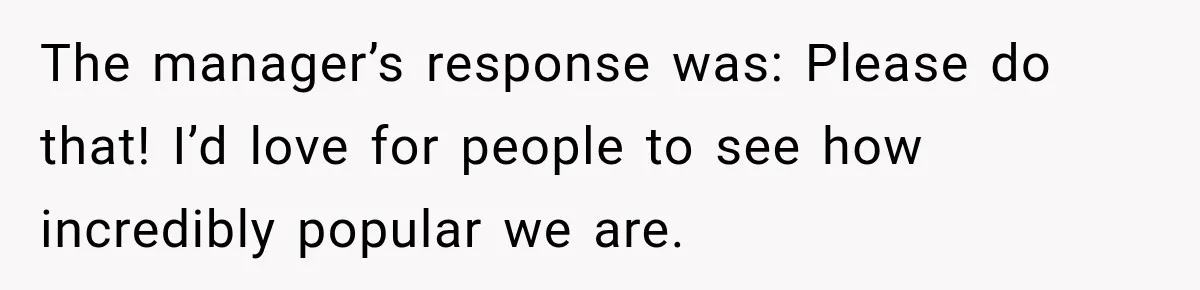 The manager’s response was: Please do that! I’d love for people to see how incredibly popular we are.