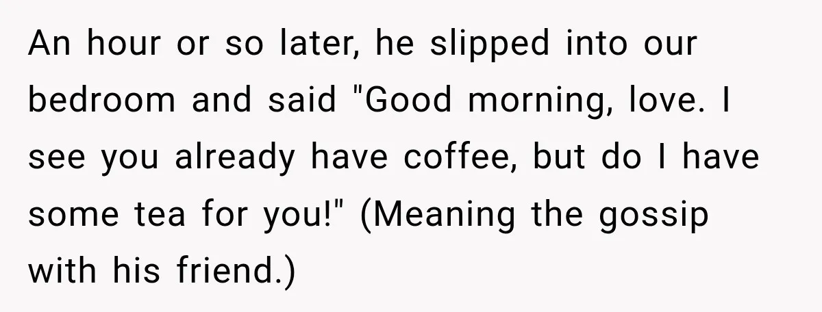 She Overheard Her Husband Talking About Her on the Phone, and It Was the Reminder She Needed An hour or so later, he slipped into our bedroom and said "Good morning, love. I see you already have coffee, but do I have some tea for you!" (Meaning...