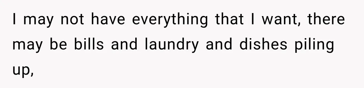 She Overheard Her Husband Talking About Her on the Phone, and It Was the Reminder She Needed I may not have everything that I want, there may be bills and laundry and dishes piling up,