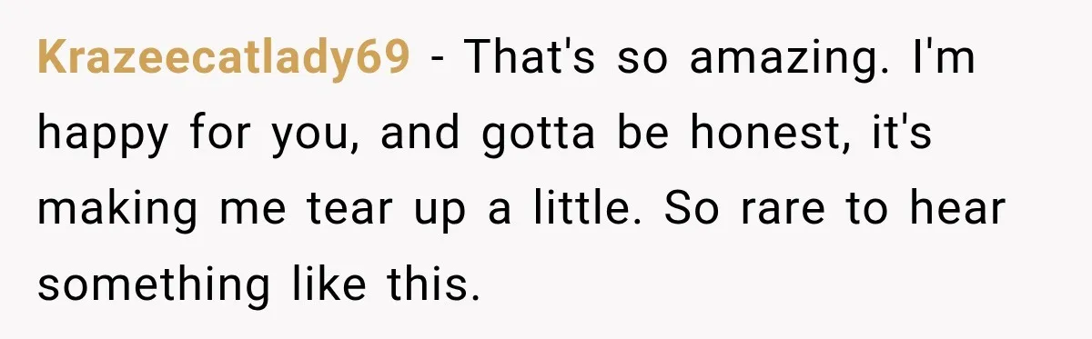 She Overheard Her Husband Talking About Her on the Phone, and It Was the Reminder She Needed Krazeecatlady69 − That's so amazing. I'm happy for you, and gotta be honest, it's making me tear up a little. So rare to hear something like this.
