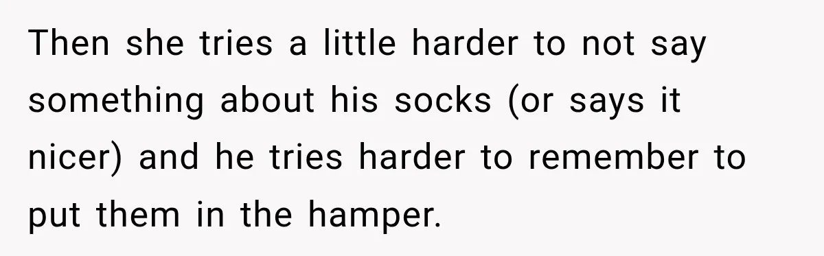 She Overheard Her Husband Talking About Her on the Phone, and It Was the Reminder She Needed Then she tries a little harder to not say something about his socks (or says it nicer) and he tries harder to remember to put them in the hamper.
