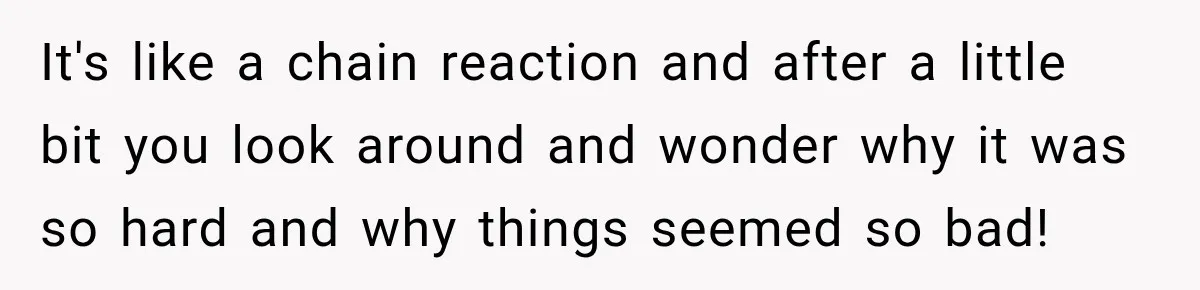 She Overheard Her Husband Talking About Her on the Phone, and It Was the Reminder She Needed It's like a chain reaction and after a little bit you look around and wonder why it was so hard and why things seemed so bad!