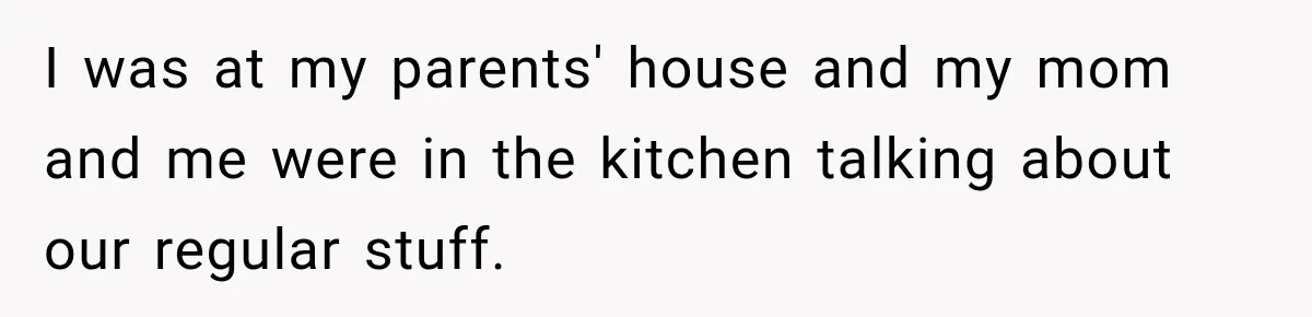 I was at my parents' house and my mom and me were in the kitchen talking about our regular stuff.