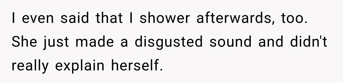 I even said that I shower afterwards, too. She just made a disgusted sound and didn't really explain herself.