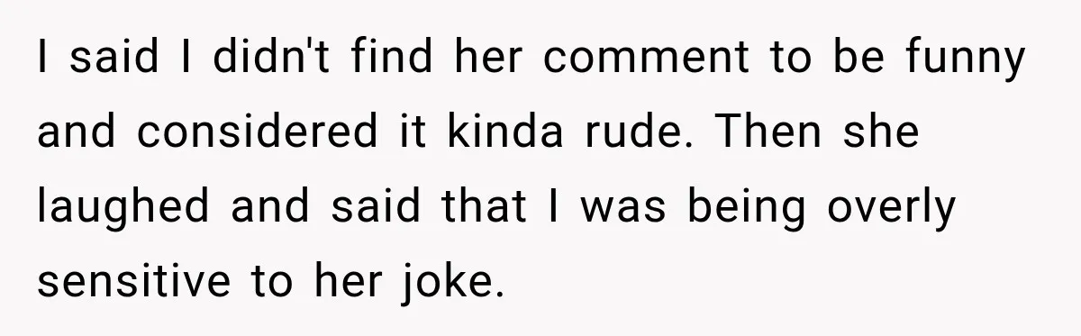 I said I didn't find her comment to be funny and considered it kinda rude. Then she laughed and said that I was being overly sensitive to her joke.