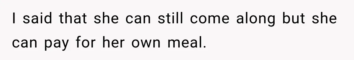 I said that she can still come along but she can pay for her own meal.