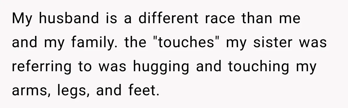 My husband is a different race than me and my family. the "touches" my sister was referring to was hugging and touching my arms, legs, and feet.