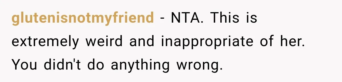 glutenisnotmyfriend − NTA. This is extremely weird and inappropriate of her. You didn't do anything wrong.