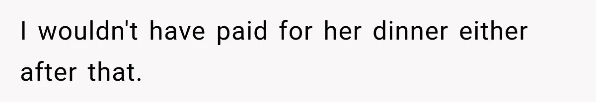 I wouldn't have paid for her dinner either after that.