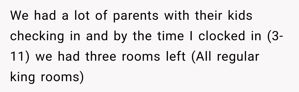 We had a lot of parents with their kids checking in and by the time I clocked in (3-11) we had three rooms left (All regular king rooms)