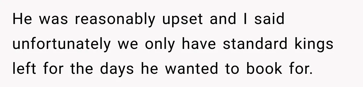 He was reasonably upset and I said unfortunately we only have standard kings left for the days he wanted to book for.