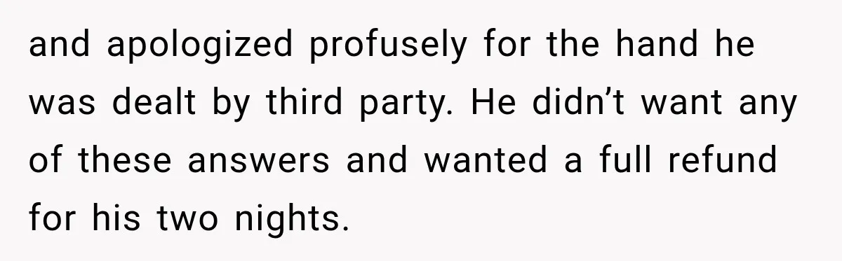 and apologized profusely for the hand he was dealt by third party. He didn’t want any of these answers and wanted a full refund for his two nights.