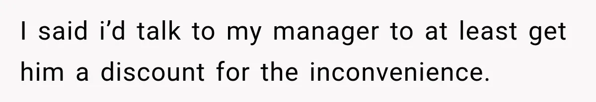 I said i’d talk to my manager to at least get him a discount for the inconvenience.