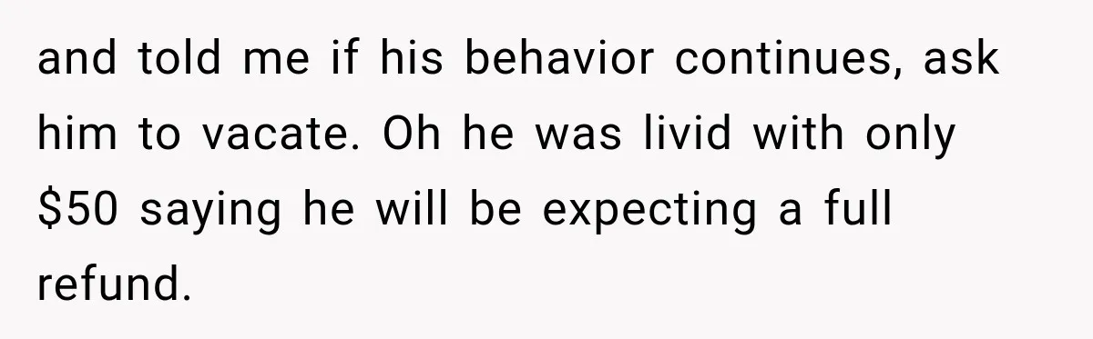 and told me if his behavior continues, ask him to vacate. Oh he was livid with only $50 saying he will be expecting a full refund.