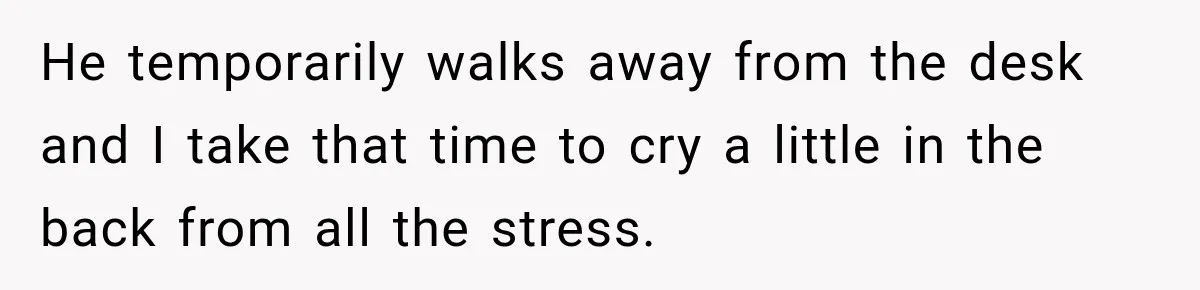 He temporarily walks away from the desk and I take that time to cry a little in the back from all the stress.