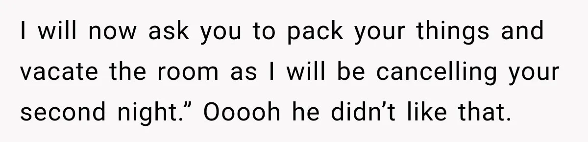 I will now ask you to pack your things and vacate the room as I will be cancelling your second night.” Ooooh he didn’t like that.