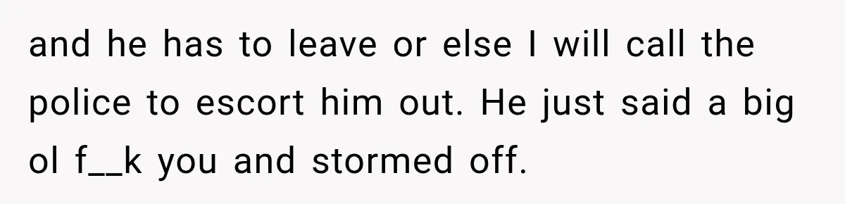 and he has to leave or else I will call the police to escort him out. He just said a big ol f__k you and stormed off.