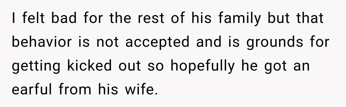 I felt bad for the rest of his family but that behavior is not accepted and is grounds for getting kicked out so hopefully he got an earful from his...