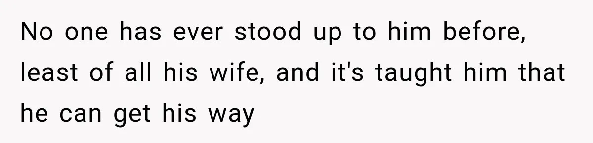 No one has ever stood up to him before, least of all his wife, and it's taught him that he can get his way