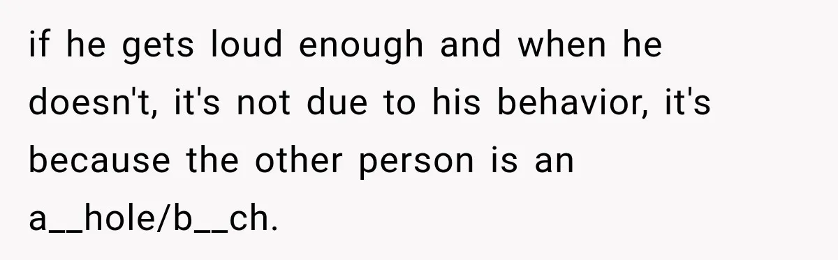 if he gets loud enough and when he doesn't, it's not due to his behavior, it's because the other person is an a__hole/b__ch.