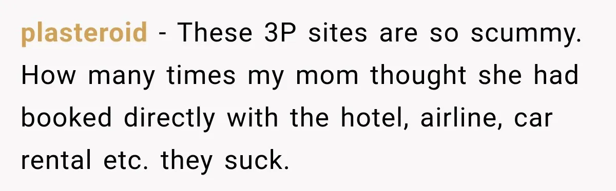 plasteroid − These 3P sites are so scummy. How many times my mom thought she had booked directly with the hotel, airline, car rental etc. they suck.