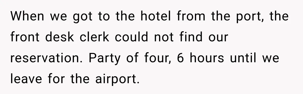 When we got to the hotel from the port, the front desk clerk could not find our reservation. Party of four, 6 hours until we leave for the airport.