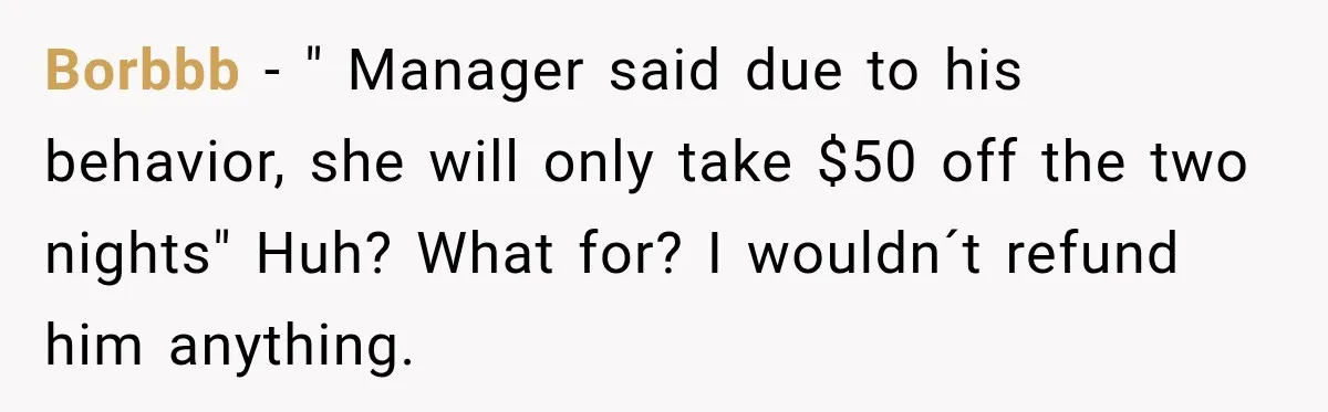 Borbbb − " Manager said due to his behavior, she will only take $50 off the two nights" Huh? What for? I wouldn´t refund him anything.