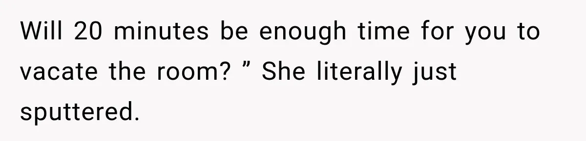 Will 20 minutes be enough time for you to vacate the room? ” She literally just sputtered.