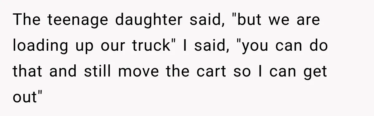 The teenage daughter said, "but we are loading up our truck" I said, "you can do that and still move the cart so I can get out"