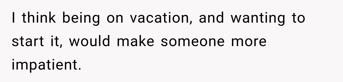 I think being on vacation, and wanting to start it, would make someone more impatient.