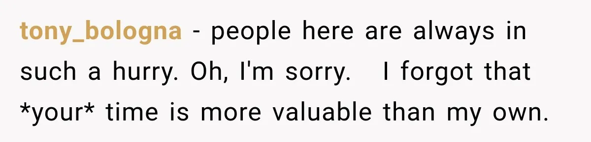 tony_bologna − people here are always in such a hurry. Oh, I'm sorry.   I forgot that *your* time is more valuable than my own.
