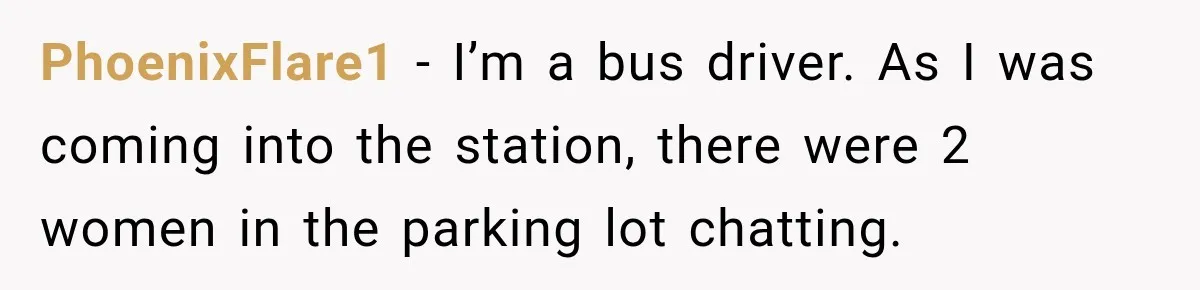 PhoenixFlare1 − I’m a bus driver. As I was coming into the station, there were 2 women in the parking lot chatting.