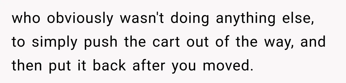 who obviously wasn't doing anything else, to simply push the cart out of the way, and then put it back after you moved.