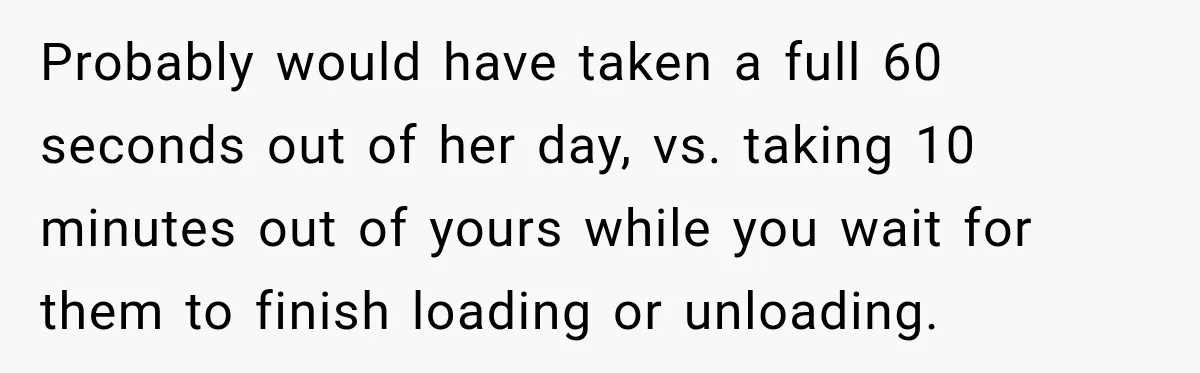 Probably would have taken a full 60 seconds out of her day, vs. taking 10 minutes out of yours while you wait for them to finish loading or unloading.