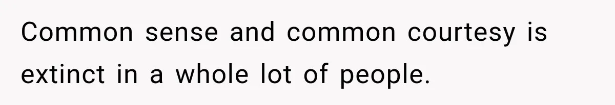 Common sense and common courtesy is extinct in a whole lot of people.