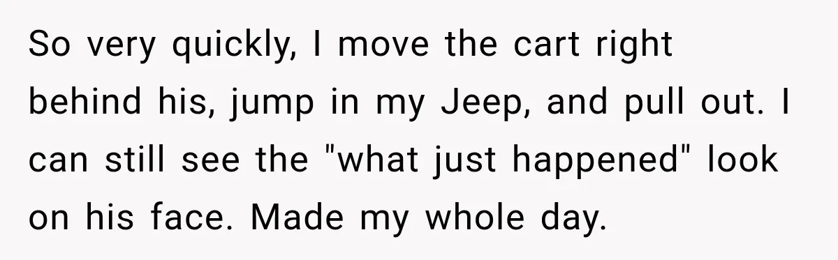 So very quickly, I move the cart right behind his, jump in my Jeep, and pull out. I can still see the "what just happened" look on his face. Made...