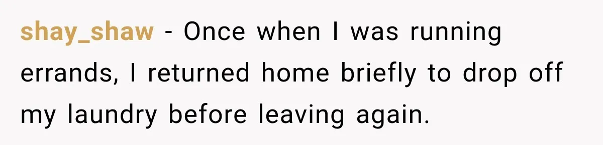 shay_shaw − Once when I was running errands, I returned home briefly to drop off my laundry before leaving again.