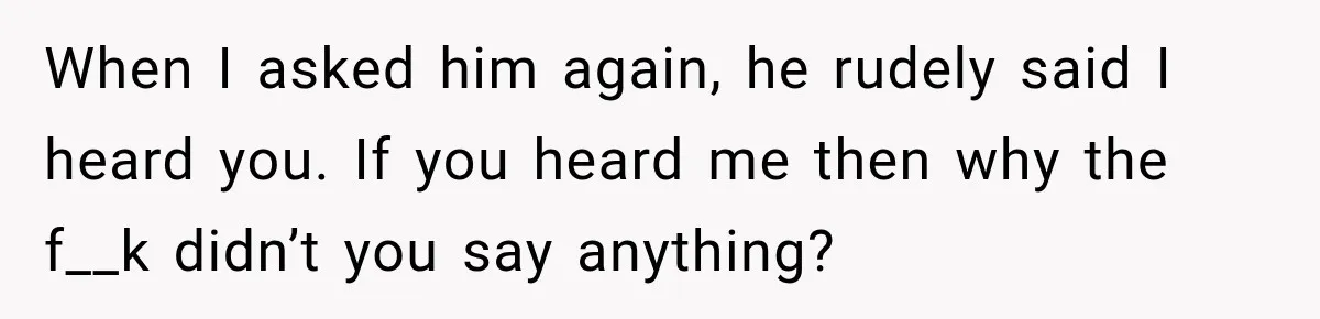 When I asked him again, he rudely said I heard you. If you heard me then why the f__k didn’t you say anything?