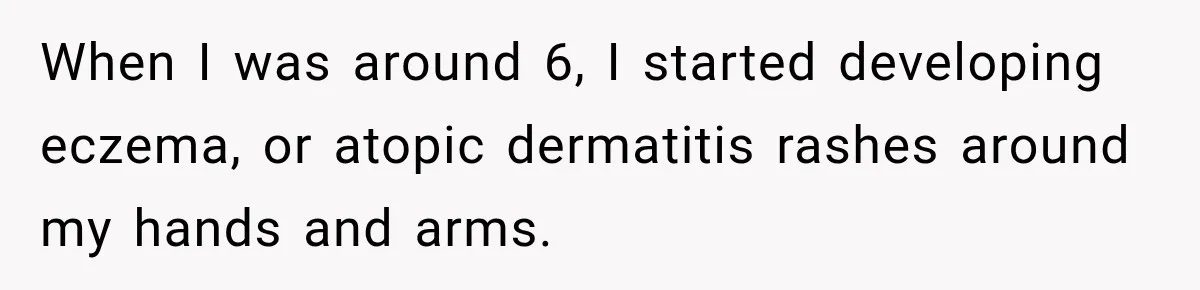 When I was around 6, I started developing eczema, or atopic dermatitis rashes around my hands and arms.