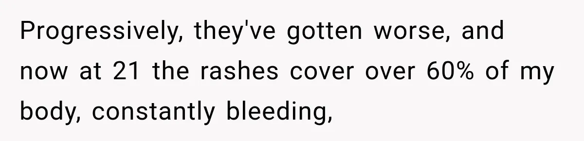 Progressively, they've gotten worse, and now at 21 the rashes cover over 60% of my body, constantly bleeding,