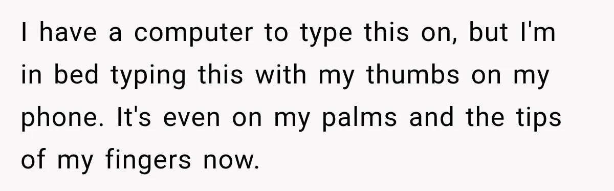 I have a computer to type this on, but I'm in bed typing this with my thumbs on my phone. It's even on my palms and the tips of my...