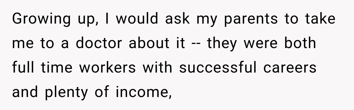 Growing up, I would ask my parents to take me to a doctor about it -- they were both full time workers with successful careers and plenty of income,