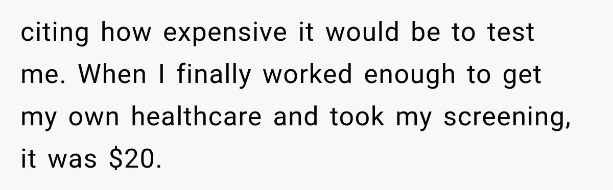 citing how expensive it would be to test me. When I finally worked enough to get my own healthcare and took my screening, it was $20.