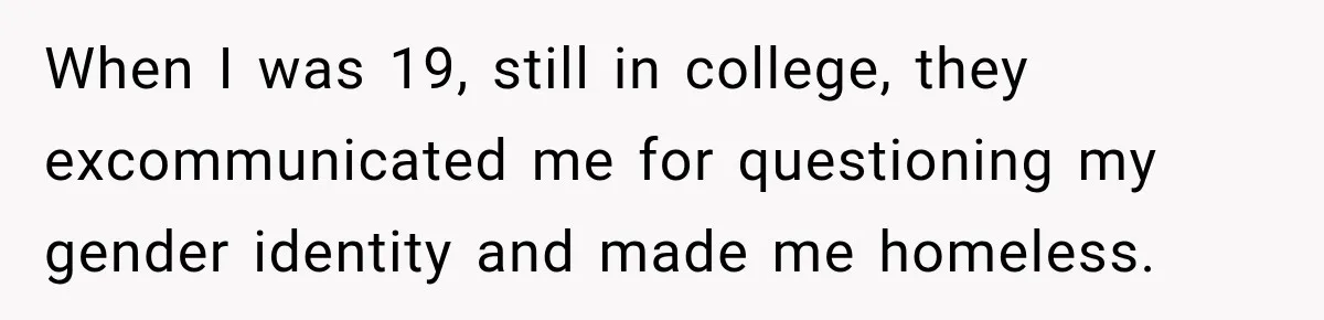 When I was 19, still in college, they excommunicated me for questioning my gender identity and made me homeless.